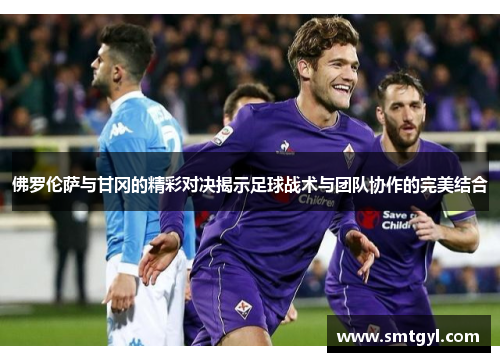 佛罗伦萨与甘冈的精彩对决揭示足球战术与团队协作的完美结合
