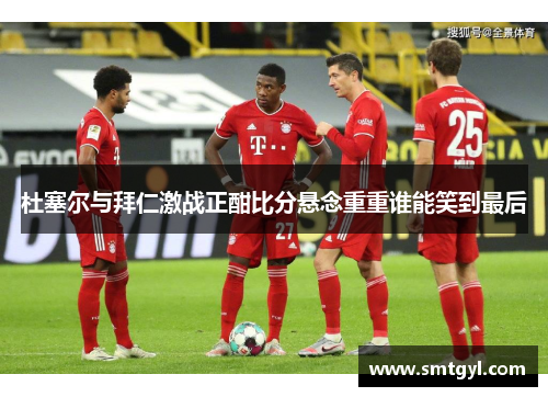 杜塞尔与拜仁激战正酣比分悬念重重谁能笑到最后